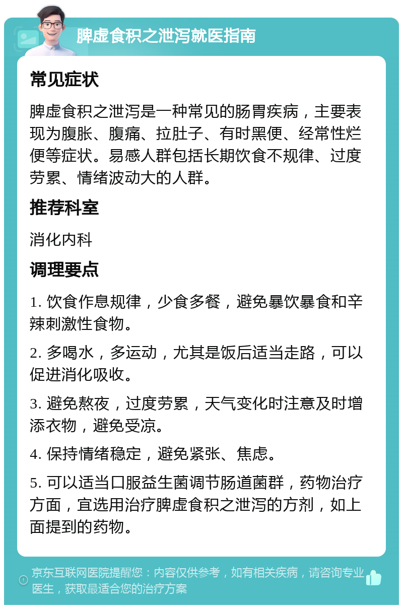 脾虚食积之泄泻就医指南 常见症状 脾虚食积之泄泻是一种常见的肠胃疾病，主要表现为腹胀、腹痛、拉肚子、有时黑便、经常性烂便等症状。易感人群包括长期饮食不规律、过度劳累、情绪波动大的人群。 推荐科室 消化内科 调理要点 1. 饮食作息规律，少食多餐，避免暴饮暴食和辛辣刺激性食物。 2. 多喝水，多运动，尤其是饭后适当走路，可以促进消化吸收。 3. 避免熬夜，过度劳累，天气变化时注意及时增添衣物，避免受凉。 4. 保持情绪稳定，避免紧张、焦虑。 5. 可以适当口服益生菌调节肠道菌群，药物治疗方面，宜选用治疗脾虚食积之泄泻的方剂，如上面提到的药物。