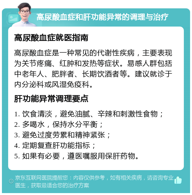 高尿酸血症和肝功能异常的调理与治疗 高尿酸血症就医指南 高尿酸血症是一种常见的代谢性疾病，主要表现为关节疼痛、红肿和发热等症状。易感人群包括中老年人、肥胖者、长期饮酒者等。建议就诊于内分泌科或风湿免疫科。 肝功能异常调理要点 1. 饮食清淡，避免油腻、辛辣和刺激性食物； 2. 多喝水，保持水分平衡； 3. 避免过度劳累和精神紧张； 4. 定期复查肝功能指标； 5. 如果有必要，遵医嘱服用保肝药物。