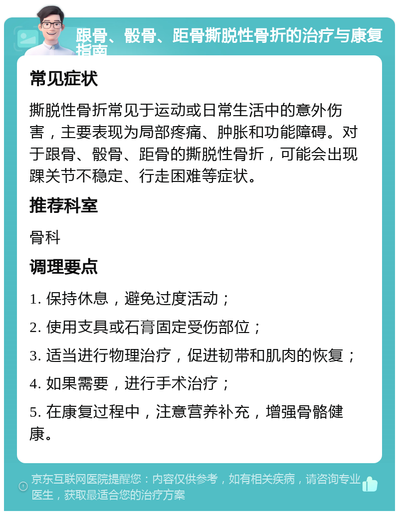 跟骨、骰骨、距骨撕脱性骨折的治疗与康复指南 常见症状 撕脱性骨折常见于运动或日常生活中的意外伤害，主要表现为局部疼痛、肿胀和功能障碍。对于跟骨、骰骨、距骨的撕脱性骨折，可能会出现踝关节不稳定、行走困难等症状。 推荐科室 骨科 调理要点 1. 保持休息，避免过度活动； 2. 使用支具或石膏固定受伤部位； 3. 适当进行物理治疗，促进韧带和肌肉的恢复； 4. 如果需要，进行手术治疗； 5. 在康复过程中，注意营养补充，增强骨骼健康。