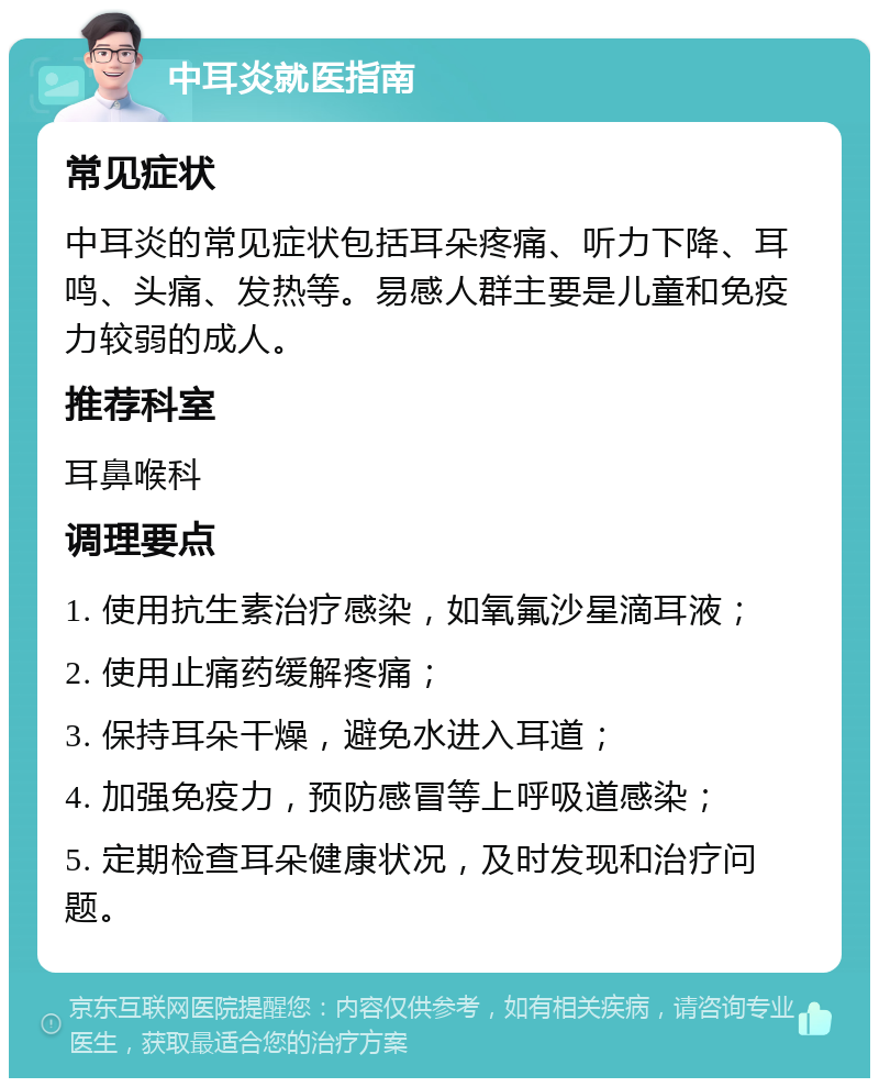 中耳炎就医指南 常见症状 中耳炎的常见症状包括耳朵疼痛、听力下降、耳鸣、头痛、发热等。易感人群主要是儿童和免疫力较弱的成人。 推荐科室 耳鼻喉科 调理要点 1. 使用抗生素治疗感染，如氧氟沙星滴耳液； 2. 使用止痛药缓解疼痛； 3. 保持耳朵干燥，避免水进入耳道； 4. 加强免疫力，预防感冒等上呼吸道感染； 5. 定期检查耳朵健康状况，及时发现和治疗问题。