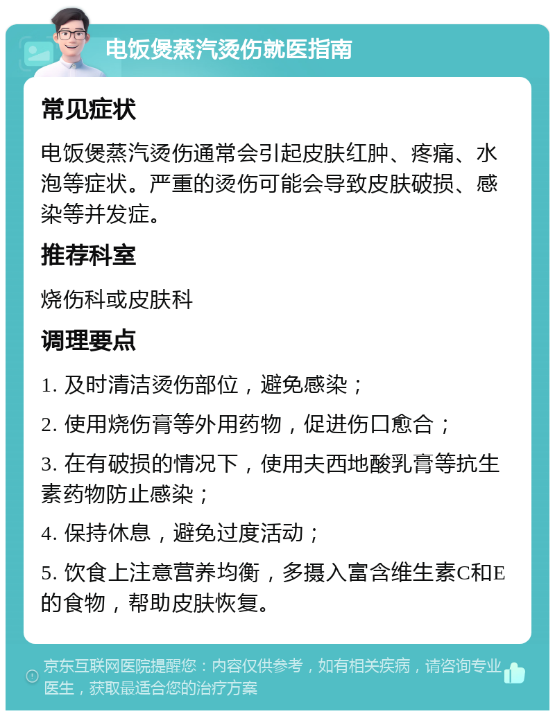 电饭煲蒸汽烫伤就医指南 常见症状 电饭煲蒸汽烫伤通常会引起皮肤红肿、疼痛、水泡等症状。严重的烫伤可能会导致皮肤破损、感染等并发症。 推荐科室 烧伤科或皮肤科 调理要点 1. 及时清洁烫伤部位，避免感染； 2. 使用烧伤膏等外用药物，促进伤口愈合； 3. 在有破损的情况下，使用夫西地酸乳膏等抗生素药物防止感染； 4. 保持休息，避免过度活动； 5. 饮食上注意营养均衡，多摄入富含维生素C和E的食物，帮助皮肤恢复。