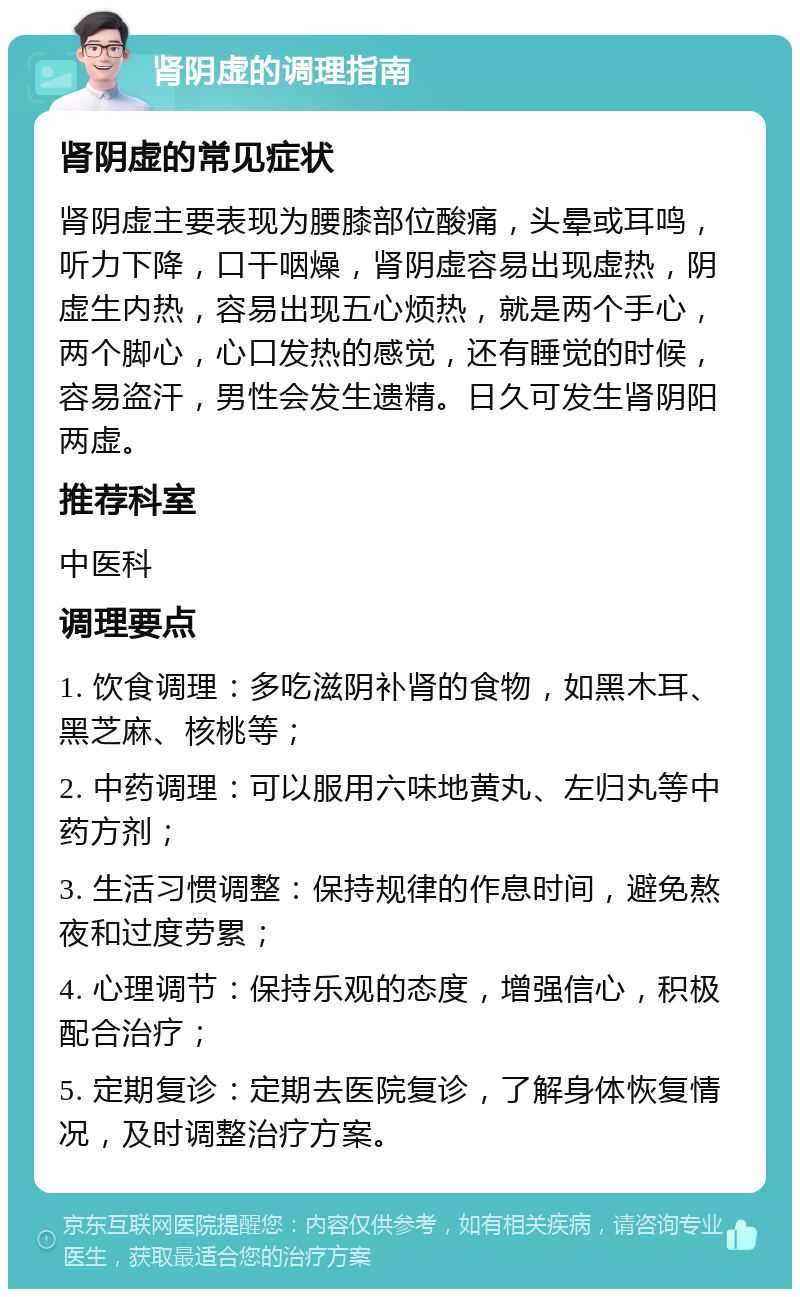 肾阴虚的调理指南 肾阴虚的常见症状 肾阴虚主要表现为腰膝部位酸痛，头晕或耳鸣，听力下降，口干咽燥，肾阴虚容易出现虚热，阴虚生内热，容易出现五心烦热，就是两个手心，两个脚心，心口发热的感觉，还有睡觉的时候，容易盗汗，男性会发生遗精。日久可发生肾阴阳两虚。 推荐科室 中医科 调理要点 1. 饮食调理：多吃滋阴补肾的食物，如黑木耳、黑芝麻、核桃等； 2. 中药调理：可以服用六味地黄丸、左归丸等中药方剂； 3. 生活习惯调整：保持规律的作息时间，避免熬夜和过度劳累； 4. 心理调节：保持乐观的态度，增强信心，积极配合治疗； 5. 定期复诊：定期去医院复诊，了解身体恢复情况，及时调整治疗方案。