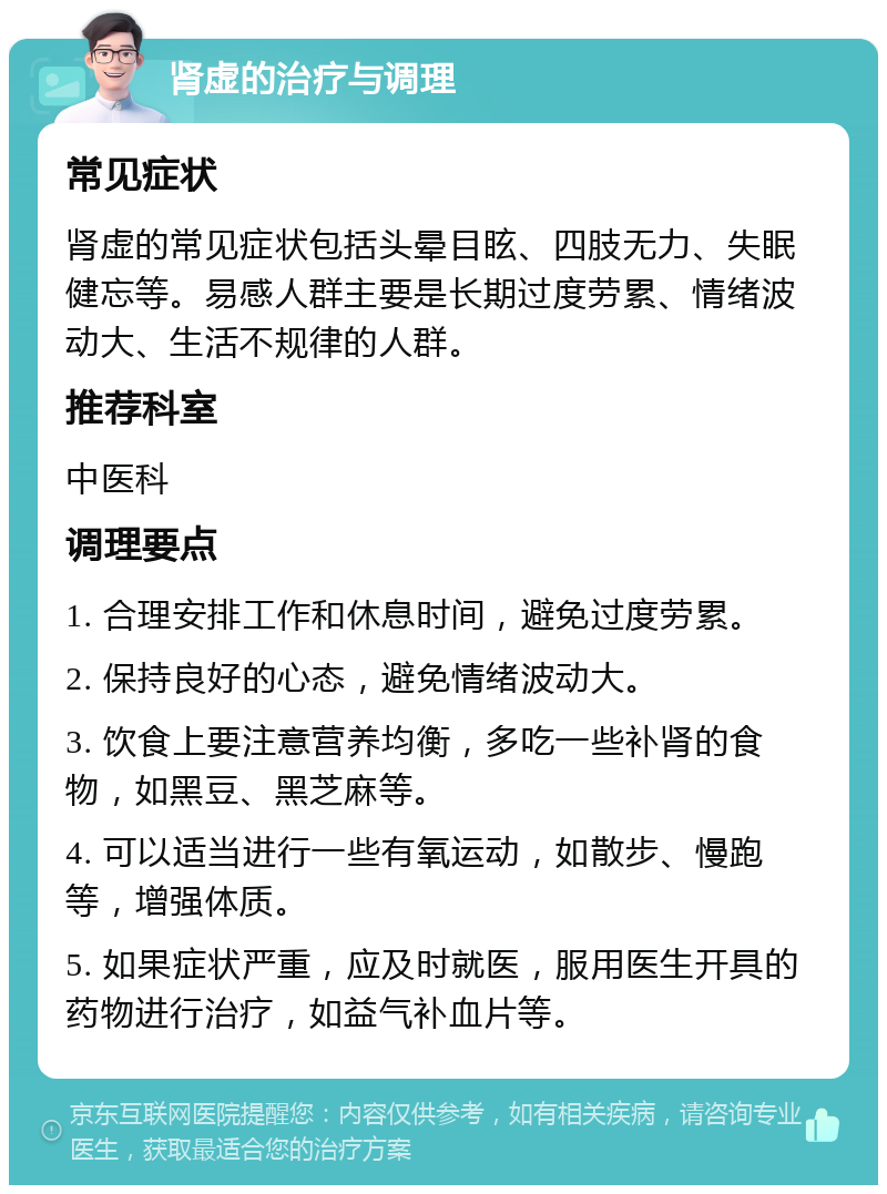 肾虚的治疗与调理 常见症状 肾虚的常见症状包括头晕目眩、四肢无力、失眠健忘等。易感人群主要是长期过度劳累、情绪波动大、生活不规律的人群。 推荐科室 中医科 调理要点 1. 合理安排工作和休息时间，避免过度劳累。 2. 保持良好的心态，避免情绪波动大。 3. 饮食上要注意营养均衡，多吃一些补肾的食物，如黑豆、黑芝麻等。 4. 可以适当进行一些有氧运动，如散步、慢跑等，增强体质。 5. 如果症状严重，应及时就医，服用医生开具的药物进行治疗，如益气补血片等。