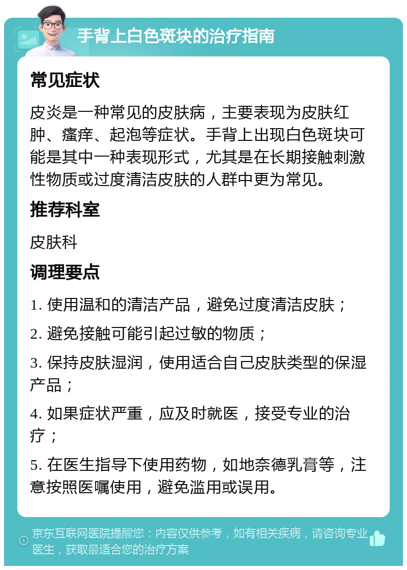 手背上白色斑块的治疗指南 常见症状 皮炎是一种常见的皮肤病，主要表现为皮肤红肿、瘙痒、起泡等症状。手背上出现白色斑块可能是其中一种表现形式，尤其是在长期接触刺激性物质或过度清洁皮肤的人群中更为常见。 推荐科室 皮肤科 调理要点 1. 使用温和的清洁产品，避免过度清洁皮肤； 2. 避免接触可能引起过敏的物质； 3. 保持皮肤湿润，使用适合自己皮肤类型的保湿产品； 4. 如果症状严重，应及时就医，接受专业的治疗； 5. 在医生指导下使用药物，如地奈德乳膏等，注意按照医嘱使用，避免滥用或误用。