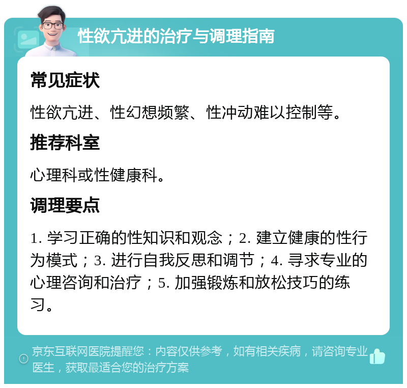 性欲亢进的治疗与调理指南 常见症状 性欲亢进、性幻想频繁、性冲动难以控制等。 推荐科室 心理科或性健康科。 调理要点 1. 学习正确的性知识和观念；2. 建立健康的性行为模式；3. 进行自我反思和调节；4. 寻求专业的心理咨询和治疗；5. 加强锻炼和放松技巧的练习。