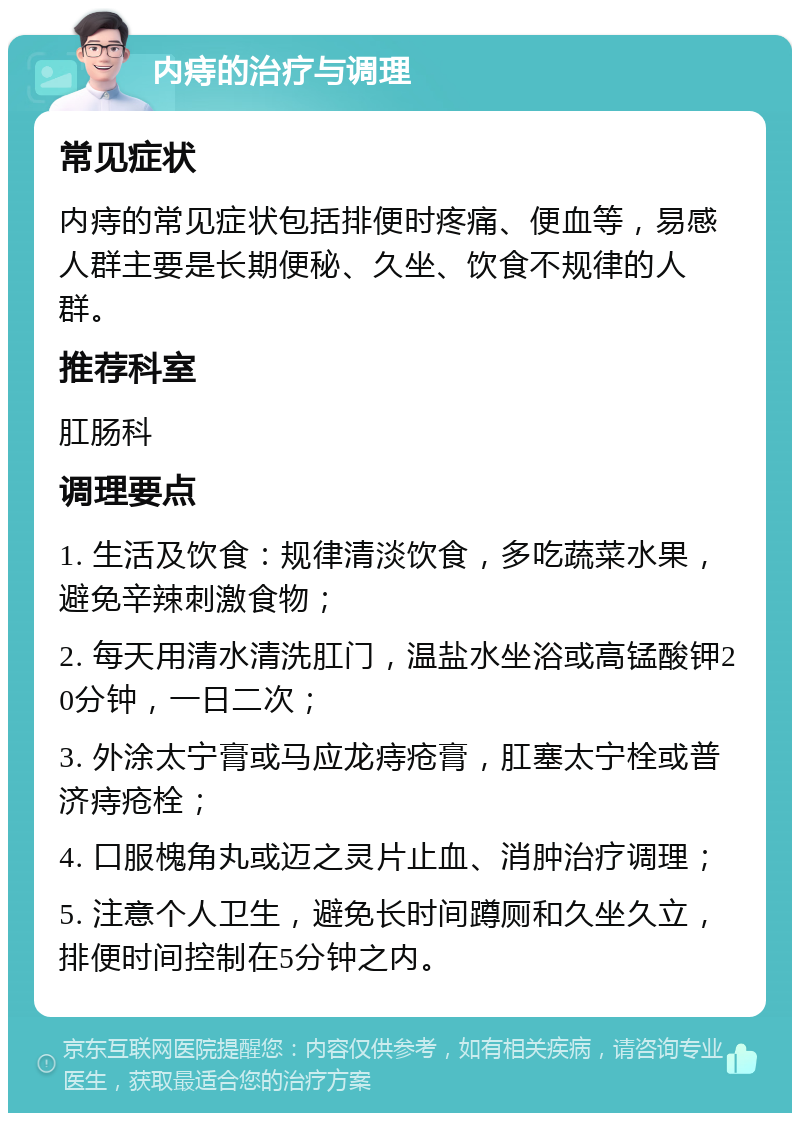 内痔的治疗与调理 常见症状 内痔的常见症状包括排便时疼痛、便血等，易感人群主要是长期便秘、久坐、饮食不规律的人群。 推荐科室 肛肠科 调理要点 1. 生活及饮食：规律清淡饮食，多吃蔬菜水果，避免辛辣刺激食物； 2. 每天用清水清洗肛门，温盐水坐浴或高锰酸钾20分钟，一日二次； 3. 外涂太宁膏或马应龙痔疮膏，肛塞太宁栓或普济痔疮栓； 4. 口服槐角丸或迈之灵片止血、消肿治疗调理； 5. 注意个人卫生，避免长时间蹲厕和久坐久立，排便时间控制在5分钟之内。