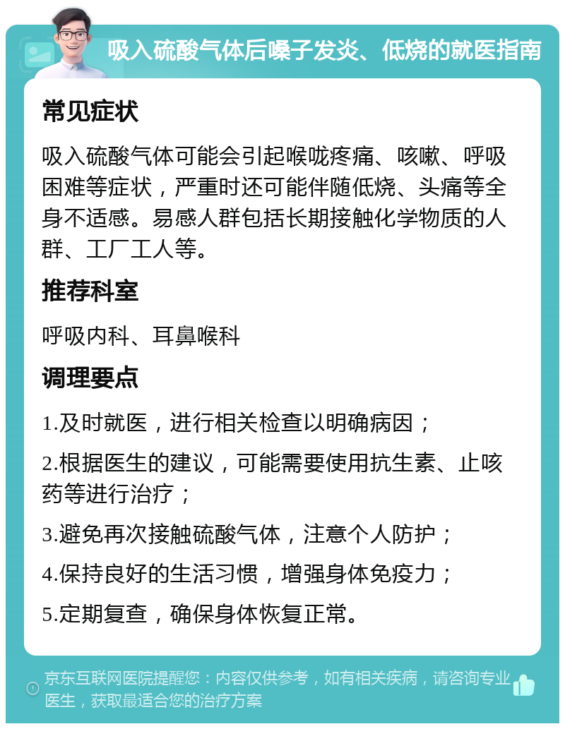 吸入硫酸气体后嗓子发炎、低烧的就医指南 常见症状 吸入硫酸气体可能会引起喉咙疼痛、咳嗽、呼吸困难等症状，严重时还可能伴随低烧、头痛等全身不适感。易感人群包括长期接触化学物质的人群、工厂工人等。 推荐科室 呼吸内科、耳鼻喉科 调理要点 1.及时就医，进行相关检查以明确病因； 2.根据医生的建议，可能需要使用抗生素、止咳药等进行治疗； 3.避免再次接触硫酸气体，注意个人防护； 4.保持良好的生活习惯，增强身体免疫力； 5.定期复查，确保身体恢复正常。