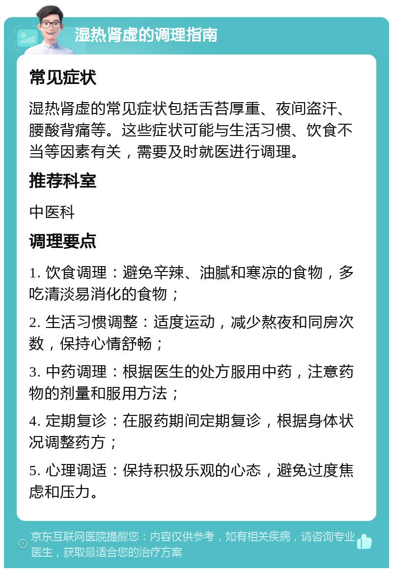 湿热肾虚的调理指南 常见症状 湿热肾虚的常见症状包括舌苔厚重、夜间盗汗、腰酸背痛等。这些症状可能与生活习惯、饮食不当等因素有关，需要及时就医进行调理。 推荐科室 中医科 调理要点 1. 饮食调理：避免辛辣、油腻和寒凉的食物，多吃清淡易消化的食物； 2. 生活习惯调整：适度运动，减少熬夜和同房次数，保持心情舒畅； 3. 中药调理：根据医生的处方服用中药，注意药物的剂量和服用方法； 4. 定期复诊：在服药期间定期复诊，根据身体状况调整药方； 5. 心理调适：保持积极乐观的心态，避免过度焦虑和压力。