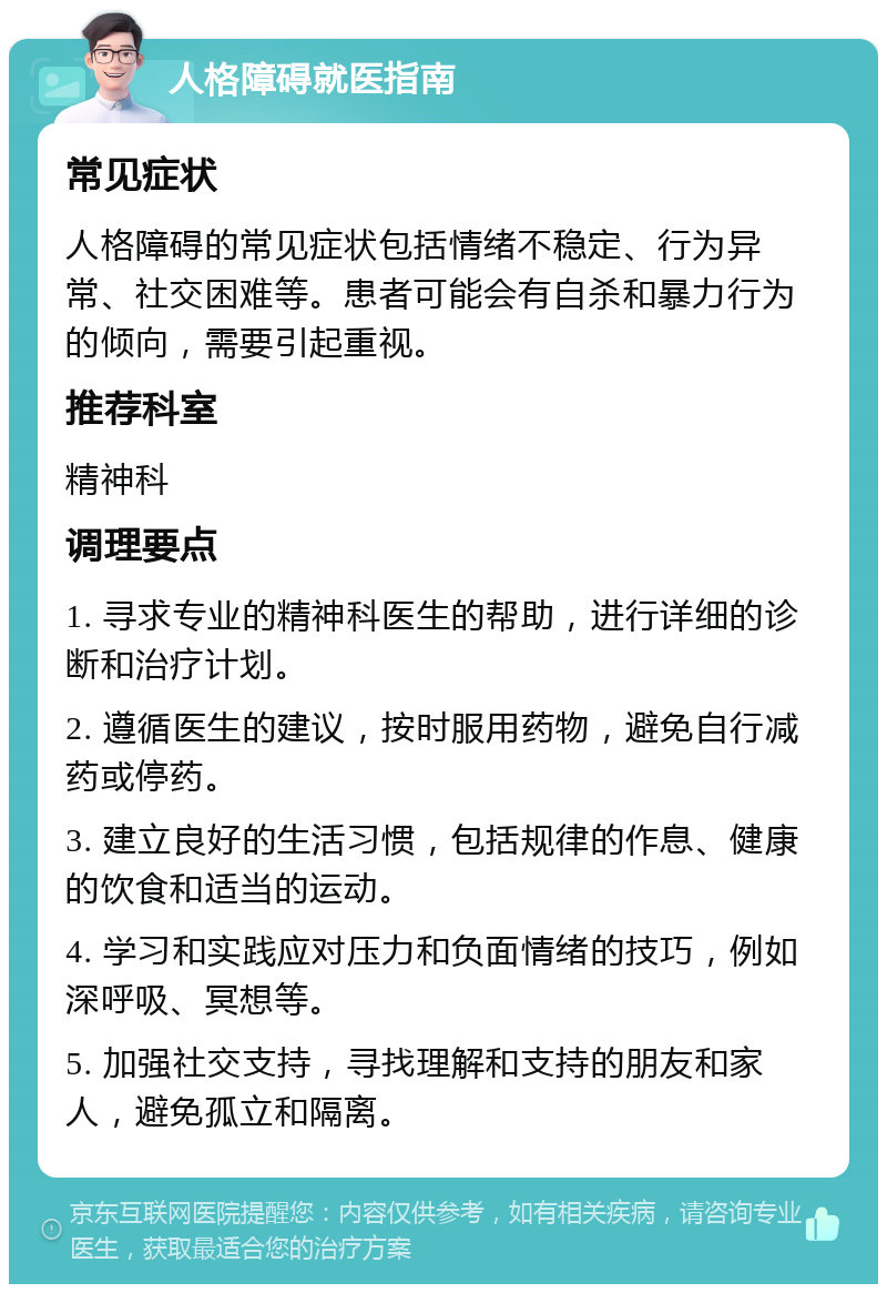 人格障碍就医指南 常见症状 人格障碍的常见症状包括情绪不稳定、行为异常、社交困难等。患者可能会有自杀和暴力行为的倾向，需要引起重视。 推荐科室 精神科 调理要点 1. 寻求专业的精神科医生的帮助，进行详细的诊断和治疗计划。 2. 遵循医生的建议，按时服用药物，避免自行减药或停药。 3. 建立良好的生活习惯，包括规律的作息、健康的饮食和适当的运动。 4. 学习和实践应对压力和负面情绪的技巧，例如深呼吸、冥想等。 5. 加强社交支持，寻找理解和支持的朋友和家人，避免孤立和隔离。