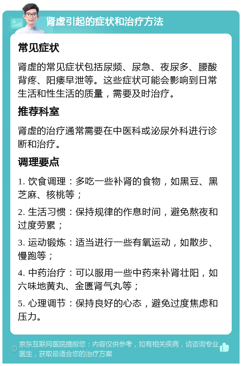 肾虚引起的症状和治疗方法 常见症状 肾虚的常见症状包括尿频、尿急、夜尿多、腰酸背疼、阳痿早泄等。这些症状可能会影响到日常生活和性生活的质量，需要及时治疗。 推荐科室 肾虚的治疗通常需要在中医科或泌尿外科进行诊断和治疗。 调理要点 1. 饮食调理：多吃一些补肾的食物，如黑豆、黑芝麻、核桃等； 2. 生活习惯：保持规律的作息时间，避免熬夜和过度劳累； 3. 运动锻炼：适当进行一些有氧运动，如散步、慢跑等； 4. 中药治疗：可以服用一些中药来补肾壮阳，如六味地黄丸、金匮肾气丸等； 5. 心理调节：保持良好的心态，避免过度焦虑和压力。