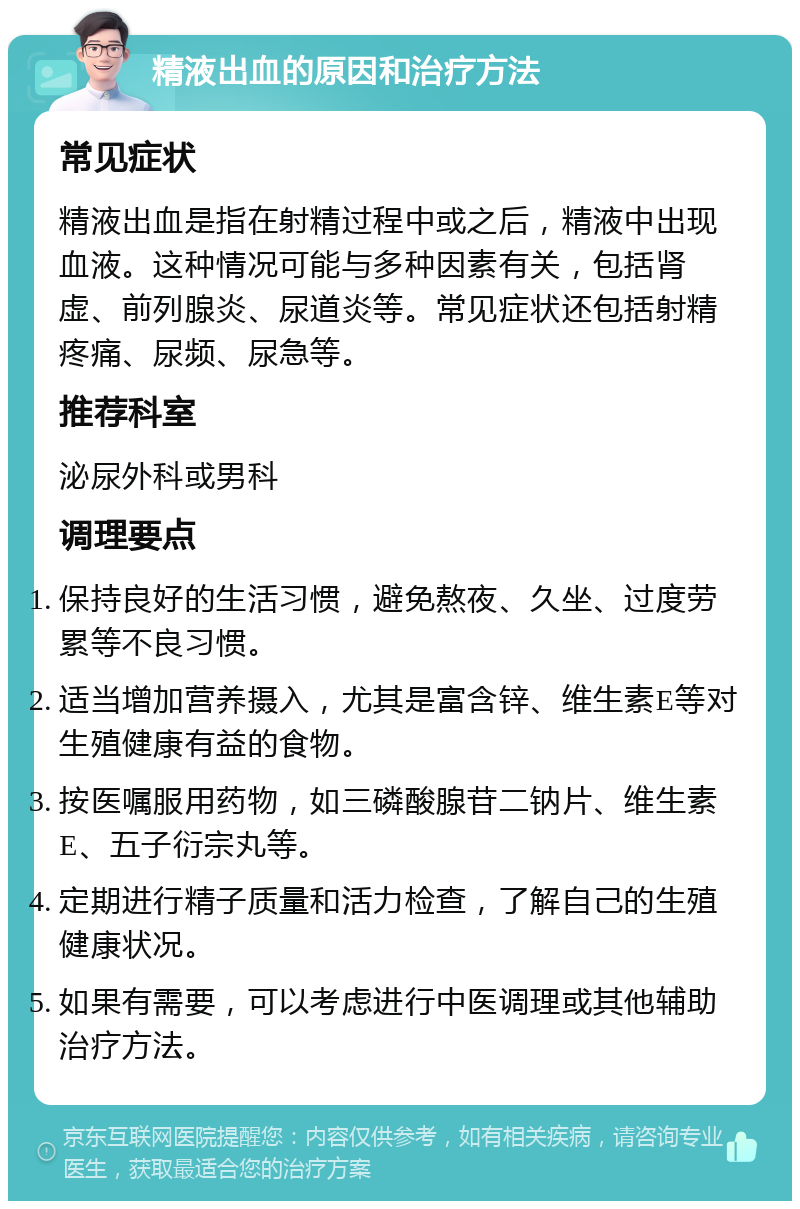 精液出血的原因和治疗方法 常见症状 精液出血是指在射精过程中或之后，精液中出现血液。这种情况可能与多种因素有关，包括肾虚、前列腺炎、尿道炎等。常见症状还包括射精疼痛、尿频、尿急等。 推荐科室 泌尿外科或男科 调理要点 保持良好的生活习惯，避免熬夜、久坐、过度劳累等不良习惯。 适当增加营养摄入，尤其是富含锌、维生素E等对生殖健康有益的食物。 按医嘱服用药物，如三磷酸腺苷二钠片、维生素E、五子衍宗丸等。 定期进行精子质量和活力检查，了解自己的生殖健康状况。 如果有需要，可以考虑进行中医调理或其他辅助治疗方法。