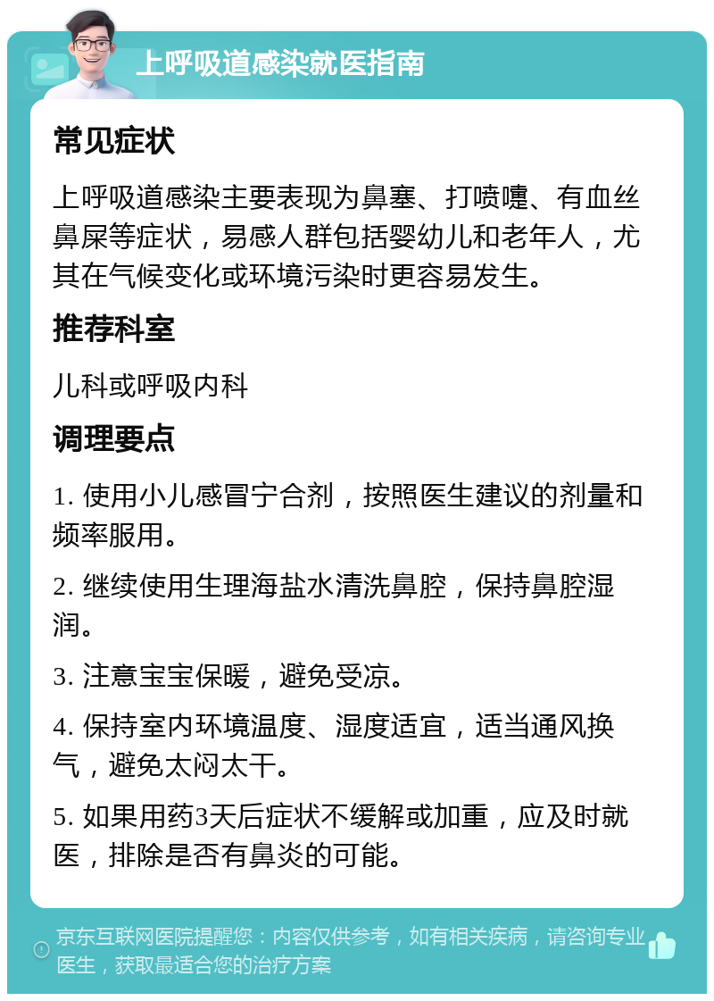 上呼吸道感染就医指南 常见症状 上呼吸道感染主要表现为鼻塞、打喷嚏、有血丝鼻屎等症状，易感人群包括婴幼儿和老年人，尤其在气候变化或环境污染时更容易发生。 推荐科室 儿科或呼吸内科 调理要点 1. 使用小儿感冒宁合剂，按照医生建议的剂量和频率服用。 2. 继续使用生理海盐水清洗鼻腔，保持鼻腔湿润。 3. 注意宝宝保暖，避免受凉。 4. 保持室内环境温度、湿度适宜，适当通风换气，避免太闷太干。 5. 如果用药3天后症状不缓解或加重，应及时就医，排除是否有鼻炎的可能。