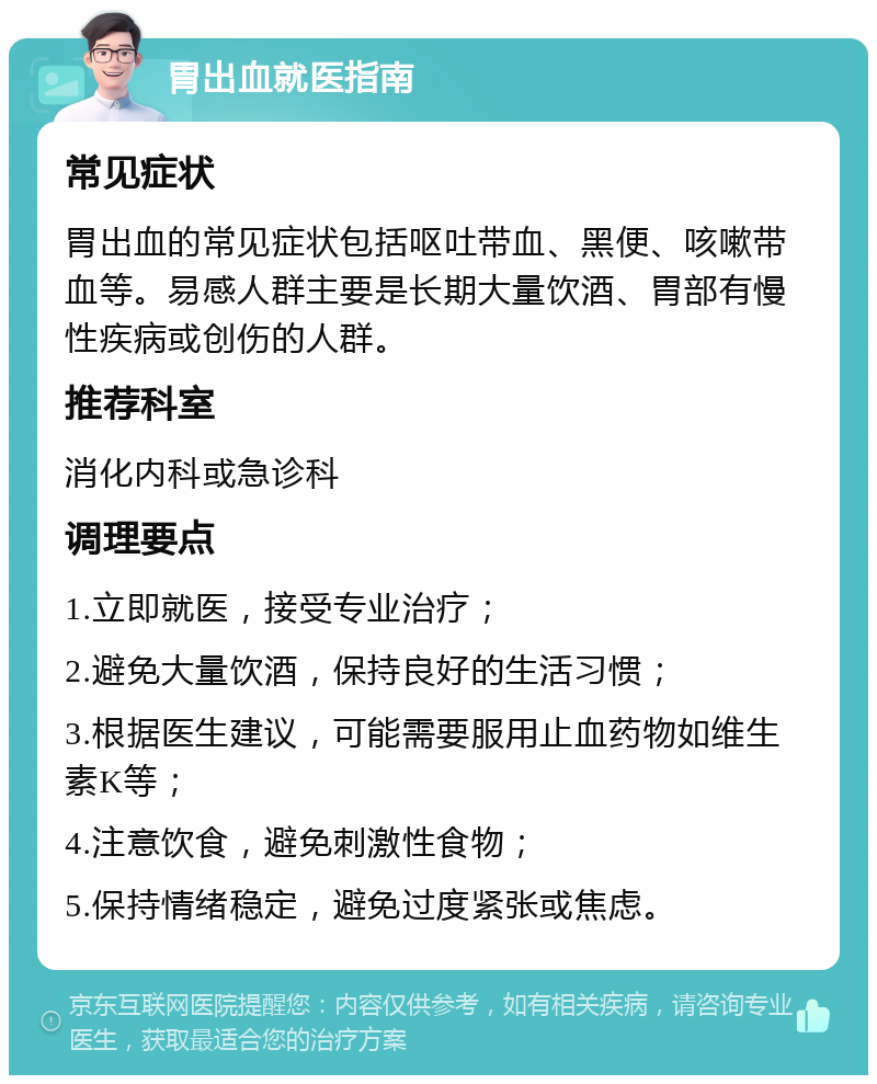 胃出血就医指南 常见症状 胃出血的常见症状包括呕吐带血、黑便、咳嗽带血等。易感人群主要是长期大量饮酒、胃部有慢性疾病或创伤的人群。 推荐科室 消化内科或急诊科 调理要点 1.立即就医，接受专业治疗； 2.避免大量饮酒，保持良好的生活习惯； 3.根据医生建议，可能需要服用止血药物如维生素K等； 4.注意饮食，避免刺激性食物； 5.保持情绪稳定，避免过度紧张或焦虑。