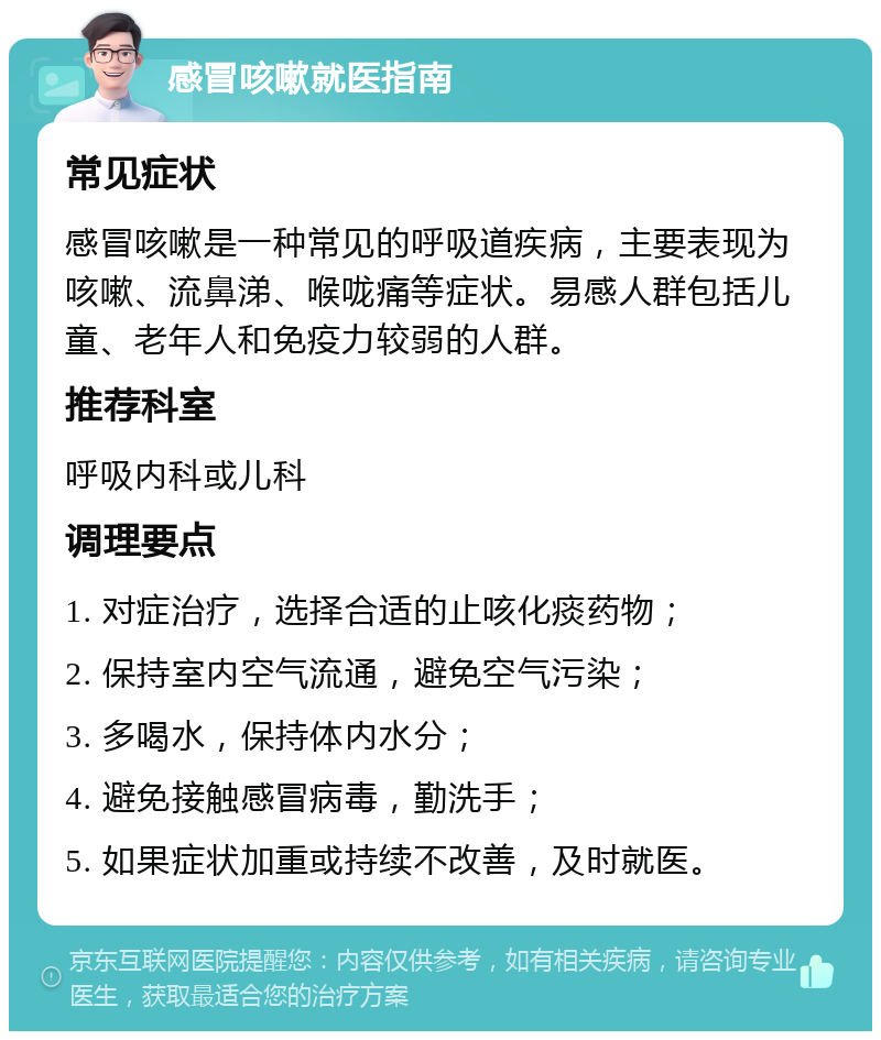 感冒咳嗽就医指南 常见症状 感冒咳嗽是一种常见的呼吸道疾病，主要表现为咳嗽、流鼻涕、喉咙痛等症状。易感人群包括儿童、老年人和免疫力较弱的人群。 推荐科室 呼吸内科或儿科 调理要点 1. 对症治疗，选择合适的止咳化痰药物； 2. 保持室内空气流通，避免空气污染； 3. 多喝水，保持体内水分； 4. 避免接触感冒病毒，勤洗手； 5. 如果症状加重或持续不改善，及时就医。