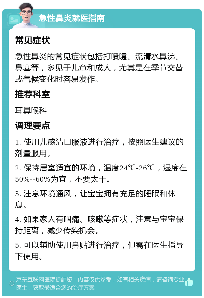 急性鼻炎就医指南 常见症状 急性鼻炎的常见症状包括打喷嚏、流清水鼻涕、鼻塞等，多见于儿童和成人，尤其是在季节交替或气候变化时容易发作。 推荐科室 耳鼻喉科 调理要点 1. 使用儿感清口服液进行治疗，按照医生建议的剂量服用。 2. 保持居室适宜的环境，温度24℃-26℃，湿度在50%--60%为宜，不要太干。 3. 注意环境通风，让宝宝拥有充足的睡眠和休息。 4. 如果家人有咽痛、咳嗽等症状，注意与宝宝保持距离，减少传染机会。 5. 可以辅助使用鼻贴进行治疗，但需在医生指导下使用。