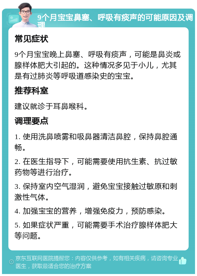 9个月宝宝鼻塞、呼吸有痰声的可能原因及调理 常见症状 9个月宝宝晚上鼻塞、呼吸有痰声，可能是鼻炎或腺样体肥大引起的。这种情况多见于小儿，尤其是有过肺炎等呼吸道感染史的宝宝。 推荐科室 建议就诊于耳鼻喉科。 调理要点 1. 使用洗鼻喷雾和吸鼻器清洁鼻腔，保持鼻腔通畅。 2. 在医生指导下，可能需要使用抗生素、抗过敏药物等进行治疗。 3. 保持室内空气湿润，避免宝宝接触过敏原和刺激性气体。 4. 加强宝宝的营养，增强免疫力，预防感染。 5. 如果症状严重，可能需要手术治疗腺样体肥大等问题。