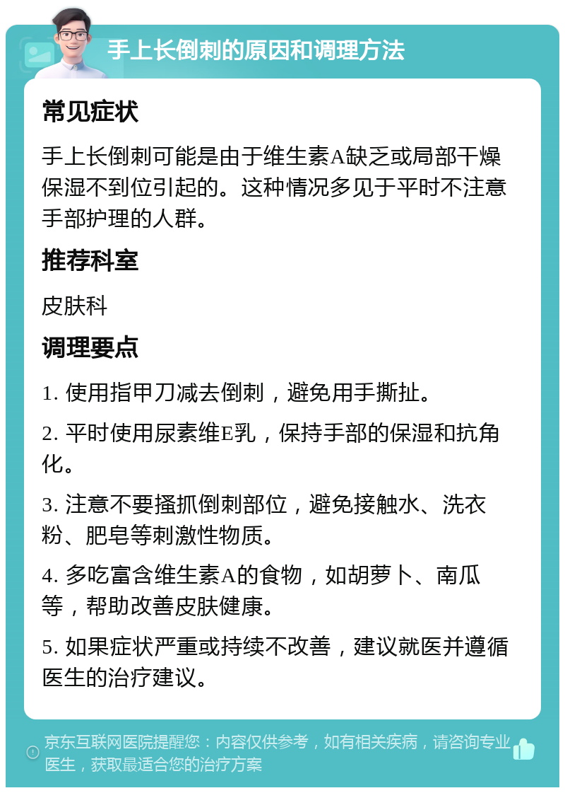 手上长倒刺的原因和调理方法 常见症状 手上长倒刺可能是由于维生素A缺乏或局部干燥保湿不到位引起的。这种情况多见于平时不注意手部护理的人群。 推荐科室 皮肤科 调理要点 1. 使用指甲刀减去倒刺，避免用手撕扯。 2. 平时使用尿素维E乳，保持手部的保湿和抗角化。 3. 注意不要搔抓倒刺部位，避免接触水、洗衣粉、肥皂等刺激性物质。 4. 多吃富含维生素A的食物，如胡萝卜、南瓜等，帮助改善皮肤健康。 5. 如果症状严重或持续不改善，建议就医并遵循医生的治疗建议。