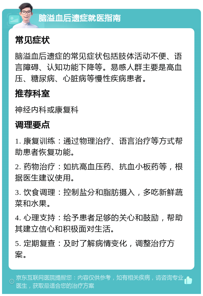 脑溢血后遗症就医指南 常见症状 脑溢血后遗症的常见症状包括肢体活动不便、语言障碍、认知功能下降等。易感人群主要是高血压、糖尿病、心脏病等慢性疾病患者。 推荐科室 神经内科或康复科 调理要点 1. 康复训练：通过物理治疗、语言治疗等方式帮助患者恢复功能。 2. 药物治疗：如抗高血压药、抗血小板药等，根据医生建议使用。 3. 饮食调理：控制盐分和脂肪摄入，多吃新鲜蔬菜和水果。 4. 心理支持：给予患者足够的关心和鼓励，帮助其建立信心和积极面对生活。 5. 定期复查：及时了解病情变化，调整治疗方案。