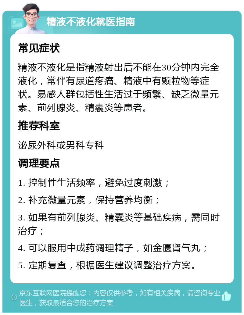 精液不液化就医指南 常见症状 精液不液化是指精液射出后不能在30分钟内完全液化，常伴有尿道疼痛、精液中有颗粒物等症状。易感人群包括性生活过于频繁、缺乏微量元素、前列腺炎、精囊炎等患者。 推荐科室 泌尿外科或男科专科 调理要点 1. 控制性生活频率，避免过度刺激； 2. 补充微量元素，保持营养均衡； 3. 如果有前列腺炎、精囊炎等基础疾病，需同时治疗； 4. 可以服用中成药调理精子，如金匮肾气丸； 5. 定期复查，根据医生建议调整治疗方案。