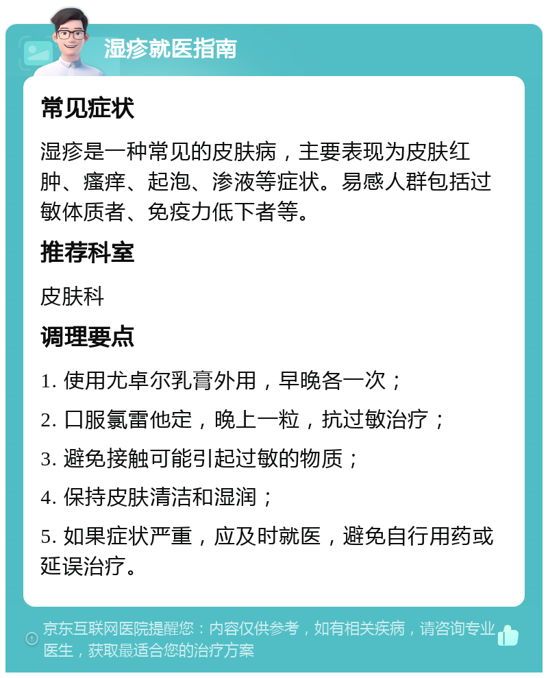 湿疹就医指南 常见症状 湿疹是一种常见的皮肤病，主要表现为皮肤红肿、瘙痒、起泡、渗液等症状。易感人群包括过敏体质者、免疫力低下者等。 推荐科室 皮肤科 调理要点 1. 使用尤卓尔乳膏外用，早晚各一次； 2. 口服氯雷他定，晚上一粒，抗过敏治疗； 3. 避免接触可能引起过敏的物质； 4. 保持皮肤清洁和湿润； 5. 如果症状严重，应及时就医，避免自行用药或延误治疗。