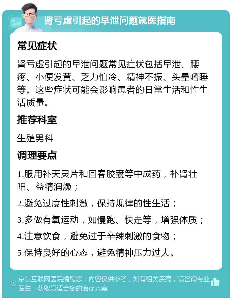 肾亏虚引起的早泄问题就医指南 常见症状 肾亏虚引起的早泄问题常见症状包括早泄、腰疼、小便发黄、乏力怕冷、精神不振、头晕嗜睡等。这些症状可能会影响患者的日常生活和性生活质量。 推荐科室 生殖男科 调理要点 1.服用补天灵片和回春胶囊等中成药，补肾壮阳、益精润燥； 2.避免过度性刺激，保持规律的性生活； 3.多做有氧运动，如慢跑、快走等，增强体质； 4.注意饮食，避免过于辛辣刺激的食物； 5.保持良好的心态，避免精神压力过大。