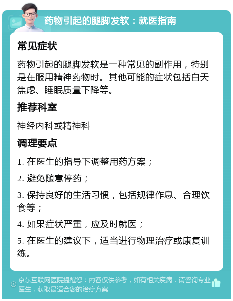 药物引起的腿脚发软：就医指南 常见症状 药物引起的腿脚发软是一种常见的副作用，特别是在服用精神药物时。其他可能的症状包括白天焦虑、睡眠质量下降等。 推荐科室 神经内科或精神科 调理要点 1. 在医生的指导下调整用药方案； 2. 避免随意停药； 3. 保持良好的生活习惯，包括规律作息、合理饮食等； 4. 如果症状严重，应及时就医； 5. 在医生的建议下，适当进行物理治疗或康复训练。