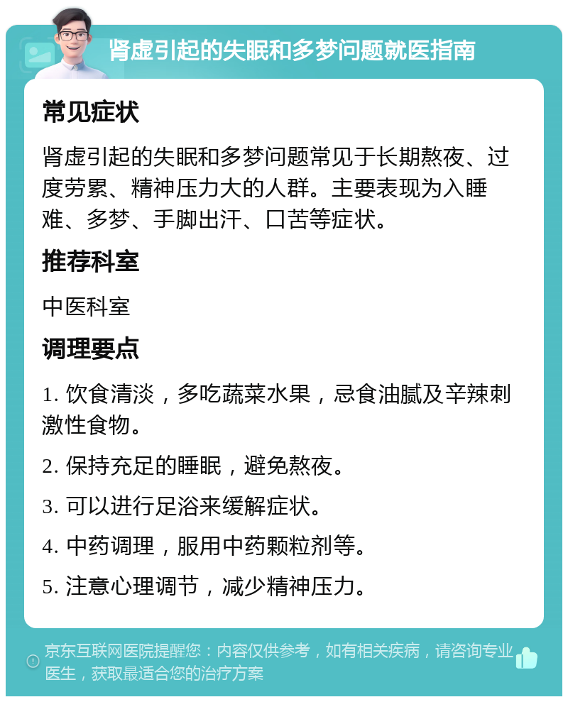 肾虚引起的失眠和多梦问题就医指南 常见症状 肾虚引起的失眠和多梦问题常见于长期熬夜、过度劳累、精神压力大的人群。主要表现为入睡难、多梦、手脚出汗、口苦等症状。 推荐科室 中医科室 调理要点 1. 饮食清淡，多吃蔬菜水果，忌食油腻及辛辣刺激性食物。 2. 保持充足的睡眠，避免熬夜。 3. 可以进行足浴来缓解症状。 4. 中药调理，服用中药颗粒剂等。 5. 注意心理调节，减少精神压力。