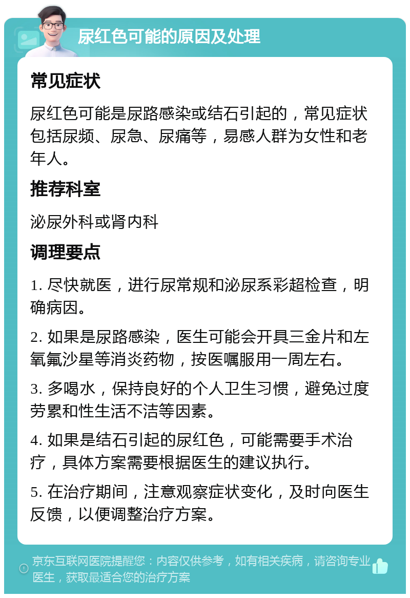 尿红色可能的原因及处理 常见症状 尿红色可能是尿路感染或结石引起的，常见症状包括尿频、尿急、尿痛等，易感人群为女性和老年人。 推荐科室 泌尿外科或肾内科 调理要点 1. 尽快就医，进行尿常规和泌尿系彩超检查，明确病因。 2. 如果是尿路感染，医生可能会开具三金片和左氧氟沙星等消炎药物，按医嘱服用一周左右。 3. 多喝水，保持良好的个人卫生习惯，避免过度劳累和性生活不洁等因素。 4. 如果是结石引起的尿红色，可能需要手术治疗，具体方案需要根据医生的建议执行。 5. 在治疗期间，注意观察症状变化，及时向医生反馈，以便调整治疗方案。