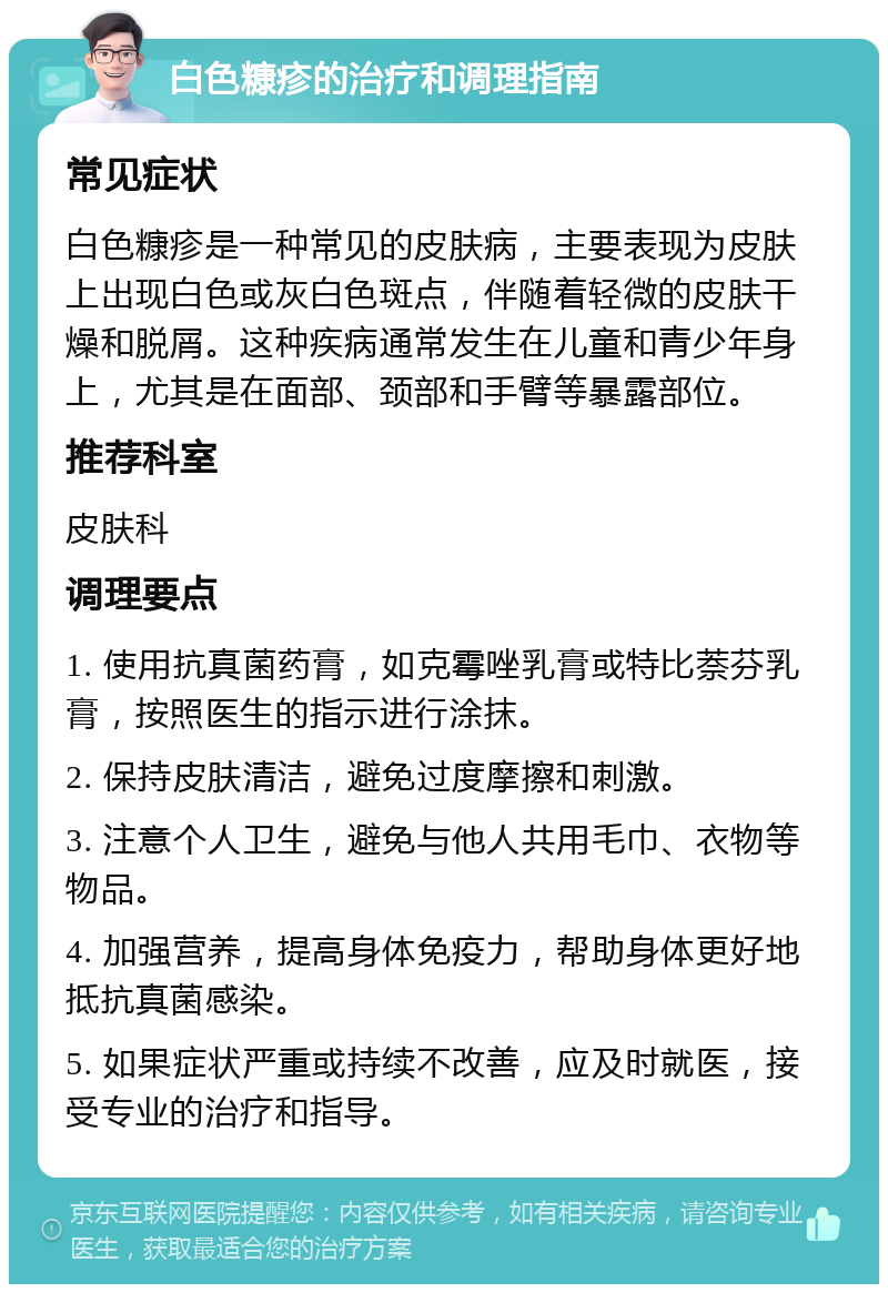 白色糠疹的治疗和调理指南 常见症状 白色糠疹是一种常见的皮肤病，主要表现为皮肤上出现白色或灰白色斑点，伴随着轻微的皮肤干燥和脱屑。这种疾病通常发生在儿童和青少年身上，尤其是在面部、颈部和手臂等暴露部位。 推荐科室 皮肤科 调理要点 1. 使用抗真菌药膏，如克霉唑乳膏或特比萘芬乳膏，按照医生的指示进行涂抹。 2. 保持皮肤清洁，避免过度摩擦和刺激。 3. 注意个人卫生，避免与他人共用毛巾、衣物等物品。 4. 加强营养，提高身体免疫力，帮助身体更好地抵抗真菌感染。 5. 如果症状严重或持续不改善，应及时就医，接受专业的治疗和指导。