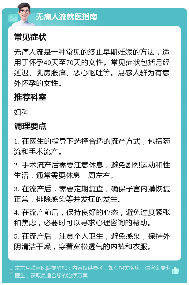 无痛人流就医指南 常见症状 无痛人流是一种常见的终止早期妊娠的方法，适用于怀孕40天至70天的女性。常见症状包括月经延迟、乳房胀痛、恶心呕吐等。易感人群为有意外怀孕的女性。 推荐科室 妇科 调理要点 1. 在医生的指导下选择合适的流产方式，包括药流和手术流产。 2. 手术流产后需要注意休息，避免剧烈运动和性生活，通常需要休息一周左右。 3. 在流产后，需要定期复查，确保子宫内膜恢复正常，排除感染等并发症的发生。 4. 在流产前后，保持良好的心态，避免过度紧张和焦虑，必要时可以寻求心理咨询的帮助。 5. 在流产后，注意个人卫生，避免感染，保持外阴清洁干燥，穿着宽松透气的内裤和衣服。