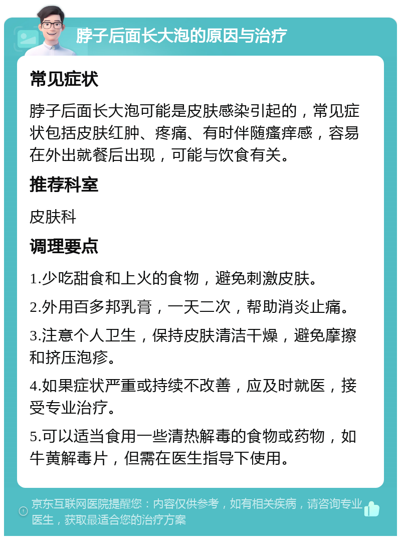 脖子后面长大泡的原因与治疗 常见症状 脖子后面长大泡可能是皮肤感染引起的，常见症状包括皮肤红肿、疼痛、有时伴随瘙痒感，容易在外出就餐后出现，可能与饮食有关。 推荐科室 皮肤科 调理要点 1.少吃甜食和上火的食物，避免刺激皮肤。 2.外用百多邦乳膏，一天二次，帮助消炎止痛。 3.注意个人卫生，保持皮肤清洁干燥，避免摩擦和挤压泡疹。 4.如果症状严重或持续不改善，应及时就医，接受专业治疗。 5.可以适当食用一些清热解毒的食物或药物，如牛黄解毒片，但需在医生指导下使用。