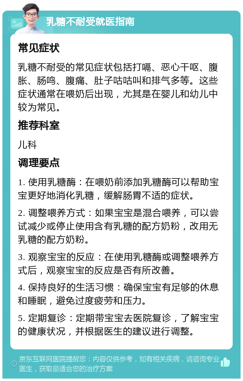 乳糖不耐受就医指南 常见症状 乳糖不耐受的常见症状包括打嗝、恶心干呕、腹胀、肠鸣、腹痛、肚子咕咕叫和排气多等。这些症状通常在喂奶后出现，尤其是在婴儿和幼儿中较为常见。 推荐科室 儿科 调理要点 1. 使用乳糖酶：在喂奶前添加乳糖酶可以帮助宝宝更好地消化乳糖，缓解肠胃不适的症状。 2. 调整喂养方式：如果宝宝是混合喂养，可以尝试减少或停止使用含有乳糖的配方奶粉，改用无乳糖的配方奶粉。 3. 观察宝宝的反应：在使用乳糖酶或调整喂养方式后，观察宝宝的反应是否有所改善。 4. 保持良好的生活习惯：确保宝宝有足够的休息和睡眠，避免过度疲劳和压力。 5. 定期复诊：定期带宝宝去医院复诊，了解宝宝的健康状况，并根据医生的建议进行调整。