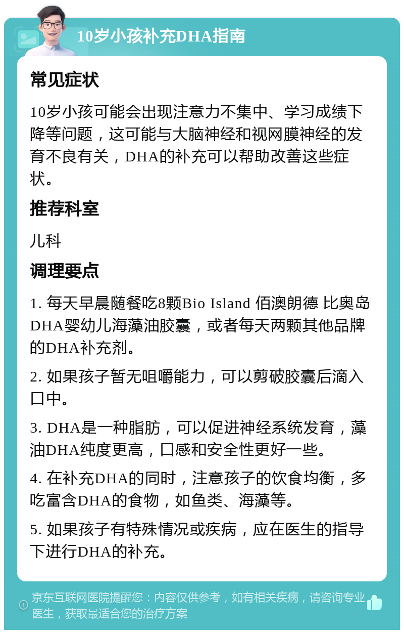 10岁小孩补充DHA指南 常见症状 10岁小孩可能会出现注意力不集中、学习成绩下降等问题，这可能与大脑神经和视网膜神经的发育不良有关，DHA的补充可以帮助改善这些症状。 推荐科室 儿科 调理要点 1. 每天早晨随餐吃8颗Bio Island 佰澳朗德 比奥岛 DHA婴幼儿海藻油胶囊，或者每天两颗其他品牌的DHA补充剂。 2. 如果孩子暂无咀嚼能力，可以剪破胶囊后滴入口中。 3. DHA是一种脂肪，可以促进神经系统发育，藻油DHA纯度更高，口感和安全性更好一些。 4. 在补充DHA的同时，注意孩子的饮食均衡，多吃富含DHA的食物，如鱼类、海藻等。 5. 如果孩子有特殊情况或疾病，应在医生的指导下进行DHA的补充。