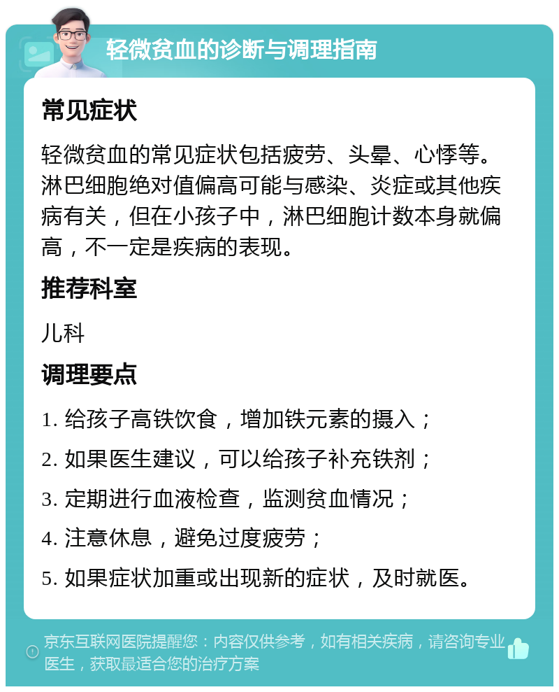 轻微贫血的诊断与调理指南 常见症状 轻微贫血的常见症状包括疲劳、头晕、心悸等。淋巴细胞绝对值偏高可能与感染、炎症或其他疾病有关，但在小孩子中，淋巴细胞计数本身就偏高，不一定是疾病的表现。 推荐科室 儿科 调理要点 1. 给孩子高铁饮食，增加铁元素的摄入； 2. 如果医生建议，可以给孩子补充铁剂； 3. 定期进行血液检查，监测贫血情况； 4. 注意休息，避免过度疲劳； 5. 如果症状加重或出现新的症状，及时就医。