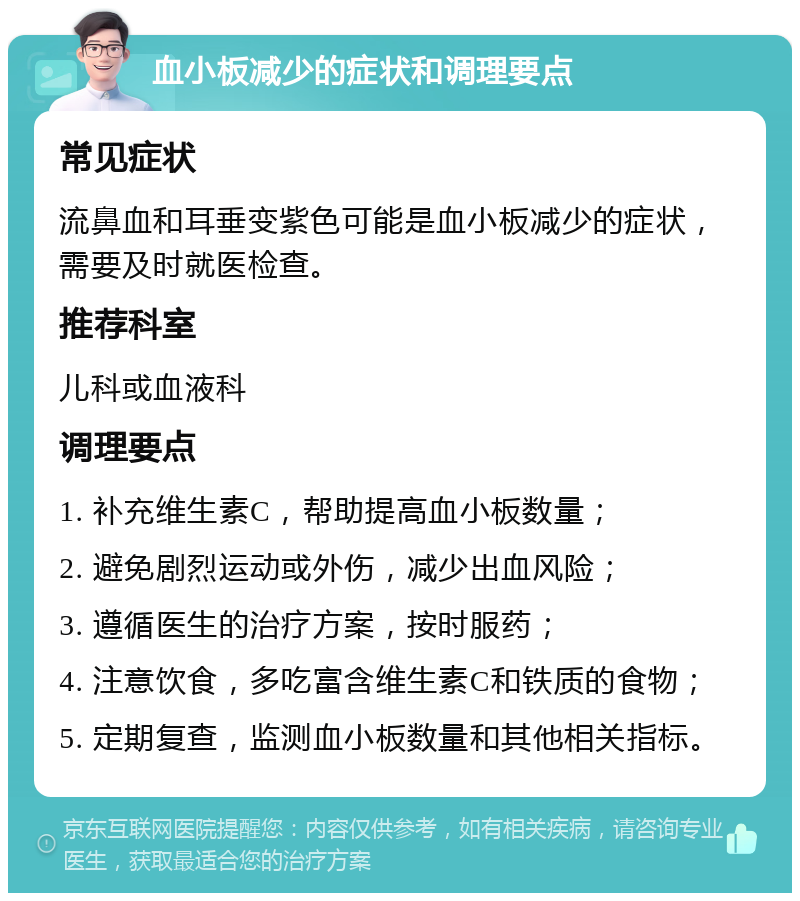 血小板减少的症状和调理要点 常见症状 流鼻血和耳垂变紫色可能是血小板减少的症状，需要及时就医检查。 推荐科室 儿科或血液科 调理要点 1. 补充维生素C，帮助提高血小板数量； 2. 避免剧烈运动或外伤，减少出血风险； 3. 遵循医生的治疗方案，按时服药； 4. 注意饮食，多吃富含维生素C和铁质的食物； 5. 定期复查，监测血小板数量和其他相关指标。