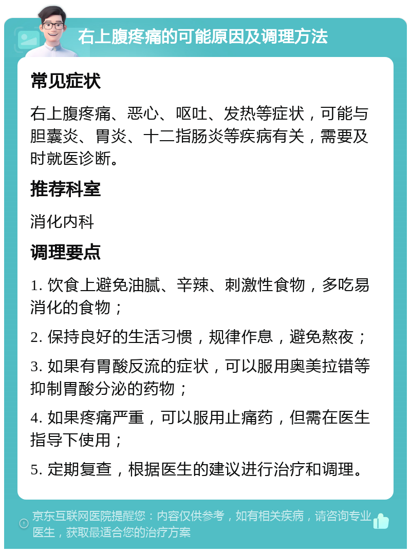 右上腹疼痛的可能原因及调理方法 常见症状 右上腹疼痛、恶心、呕吐、发热等症状，可能与胆囊炎、胃炎、十二指肠炎等疾病有关，需要及时就医诊断。 推荐科室 消化内科 调理要点 1. 饮食上避免油腻、辛辣、刺激性食物，多吃易消化的食物； 2. 保持良好的生活习惯，规律作息，避免熬夜； 3. 如果有胃酸反流的症状，可以服用奥美拉错等抑制胃酸分泌的药物； 4. 如果疼痛严重，可以服用止痛药，但需在医生指导下使用； 5. 定期复查，根据医生的建议进行治疗和调理。