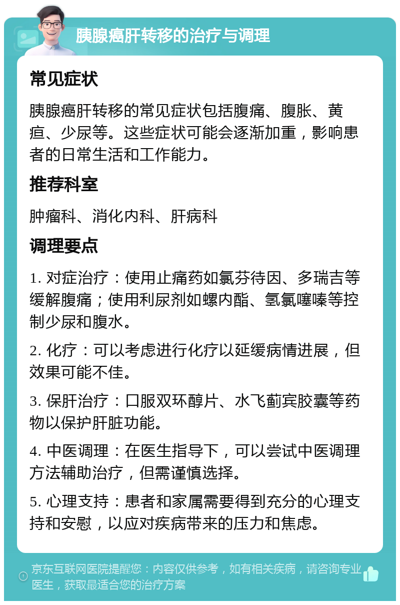 胰腺癌肝转移的治疗与调理 常见症状 胰腺癌肝转移的常见症状包括腹痛、腹胀、黄疸、少尿等。这些症状可能会逐渐加重，影响患者的日常生活和工作能力。 推荐科室 肿瘤科、消化内科、肝病科 调理要点 1. 对症治疗：使用止痛药如氯芬待因、多瑞吉等缓解腹痛；使用利尿剂如螺内酯、氢氯噻嗪等控制少尿和腹水。 2. 化疗：可以考虑进行化疗以延缓病情进展，但效果可能不佳。 3. 保肝治疗：口服双环醇片、水飞蓟宾胶囊等药物以保护肝脏功能。 4. 中医调理：在医生指导下，可以尝试中医调理方法辅助治疗，但需谨慎选择。 5. 心理支持：患者和家属需要得到充分的心理支持和安慰，以应对疾病带来的压力和焦虑。