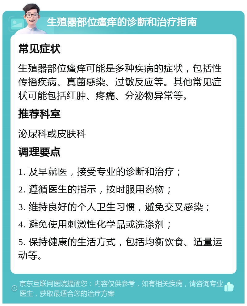 生殖器部位瘙痒的诊断和治疗指南 常见症状 生殖器部位瘙痒可能是多种疾病的症状，包括性传播疾病、真菌感染、过敏反应等。其他常见症状可能包括红肿、疼痛、分泌物异常等。 推荐科室 泌尿科或皮肤科 调理要点 1. 及早就医，接受专业的诊断和治疗； 2. 遵循医生的指示，按时服用药物； 3. 维持良好的个人卫生习惯，避免交叉感染； 4. 避免使用刺激性化学品或洗涤剂； 5. 保持健康的生活方式，包括均衡饮食、适量运动等。