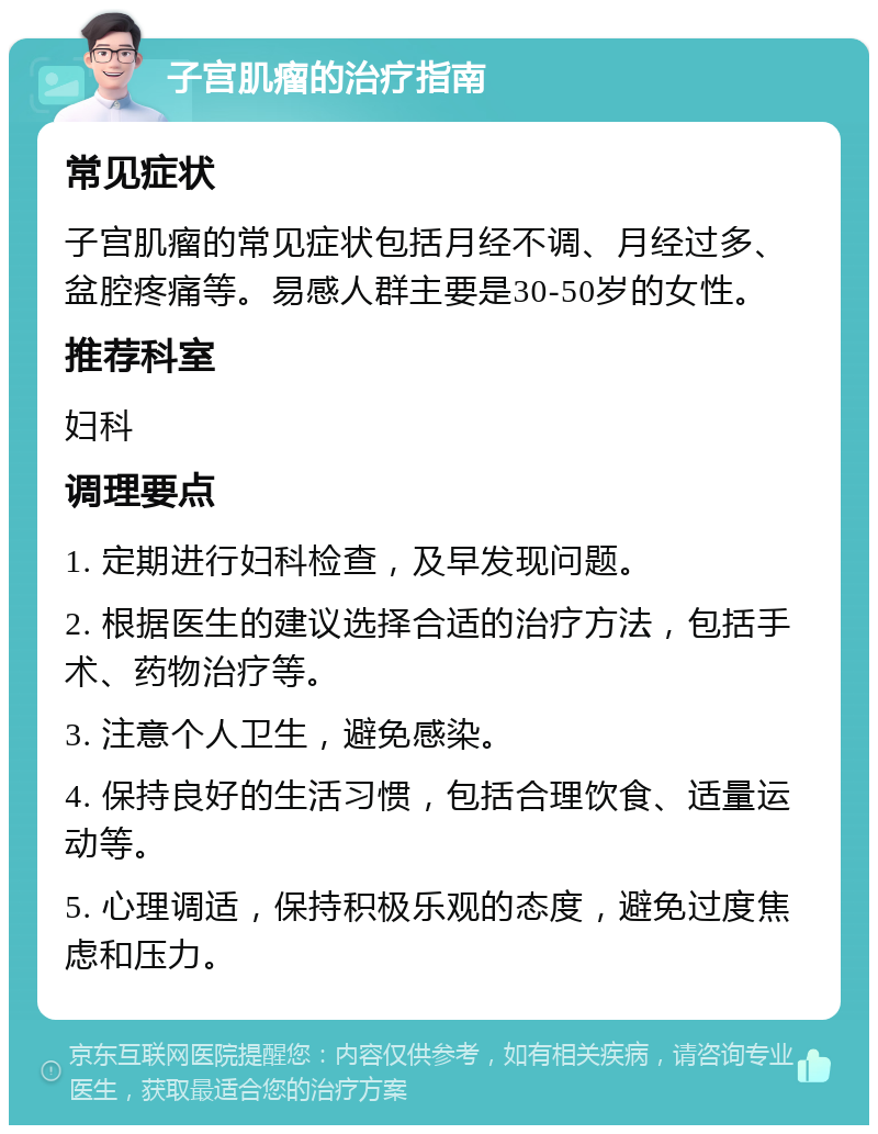 子宫肌瘤的治疗指南 常见症状 子宫肌瘤的常见症状包括月经不调、月经过多、盆腔疼痛等。易感人群主要是30-50岁的女性。 推荐科室 妇科 调理要点 1. 定期进行妇科检查，及早发现问题。 2. 根据医生的建议选择合适的治疗方法，包括手术、药物治疗等。 3. 注意个人卫生，避免感染。 4. 保持良好的生活习惯，包括合理饮食、适量运动等。 5. 心理调适，保持积极乐观的态度，避免过度焦虑和压力。