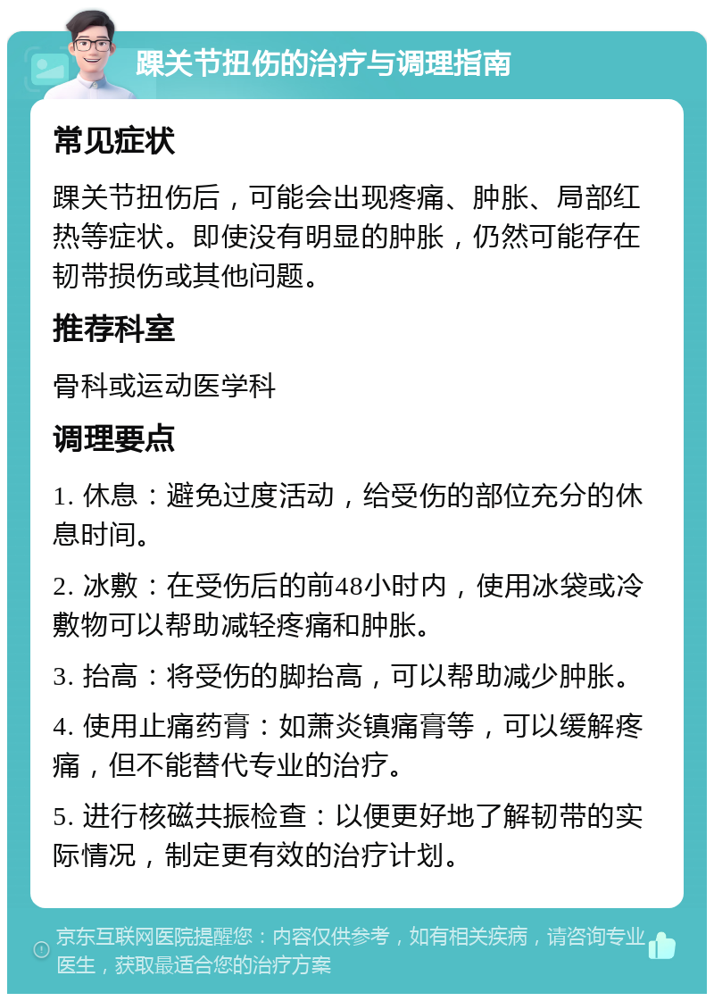 踝关节扭伤的治疗与调理指南 常见症状 踝关节扭伤后，可能会出现疼痛、肿胀、局部红热等症状。即使没有明显的肿胀，仍然可能存在韧带损伤或其他问题。 推荐科室 骨科或运动医学科 调理要点 1. 休息：避免过度活动，给受伤的部位充分的休息时间。 2. 冰敷：在受伤后的前48小时内，使用冰袋或冷敷物可以帮助减轻疼痛和肿胀。 3. 抬高：将受伤的脚抬高，可以帮助减少肿胀。 4. 使用止痛药膏：如萧炎镇痛膏等，可以缓解疼痛，但不能替代专业的治疗。 5. 进行核磁共振检查：以便更好地了解韧带的实际情况，制定更有效的治疗计划。