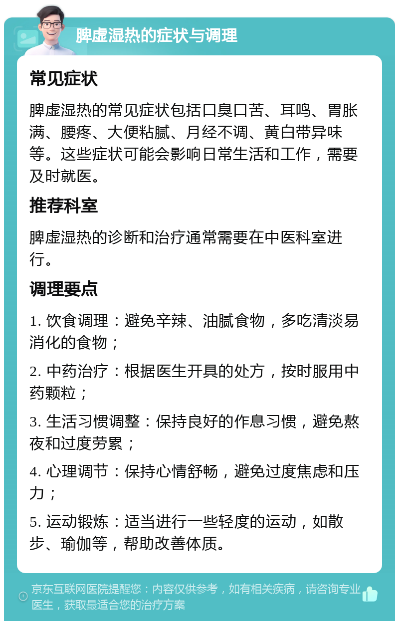 脾虚湿热的症状与调理 常见症状 脾虚湿热的常见症状包括口臭口苦、耳鸣、胃胀满、腰疼、大便粘腻、月经不调、黄白带异味等。这些症状可能会影响日常生活和工作，需要及时就医。 推荐科室 脾虚湿热的诊断和治疗通常需要在中医科室进行。 调理要点 1. 饮食调理：避免辛辣、油腻食物，多吃清淡易消化的食物； 2. 中药治疗：根据医生开具的处方，按时服用中药颗粒； 3. 生活习惯调整：保持良好的作息习惯，避免熬夜和过度劳累； 4. 心理调节：保持心情舒畅，避免过度焦虑和压力； 5. 运动锻炼：适当进行一些轻度的运动，如散步、瑜伽等，帮助改善体质。