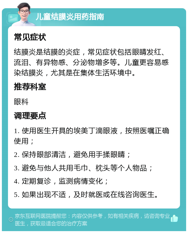 儿童结膜炎用药指南 常见症状 结膜炎是结膜的炎症，常见症状包括眼睛发红、流泪、有异物感、分泌物增多等。儿童更容易感染结膜炎，尤其是在集体生活环境中。 推荐科室 眼科 调理要点 1. 使用医生开具的埃美丁滴眼液，按照医嘱正确使用； 2. 保持眼部清洁，避免用手揉眼睛； 3. 避免与他人共用毛巾、枕头等个人物品； 4. 定期复诊，监测病情变化； 5. 如果出现不适，及时就医或在线咨询医生。