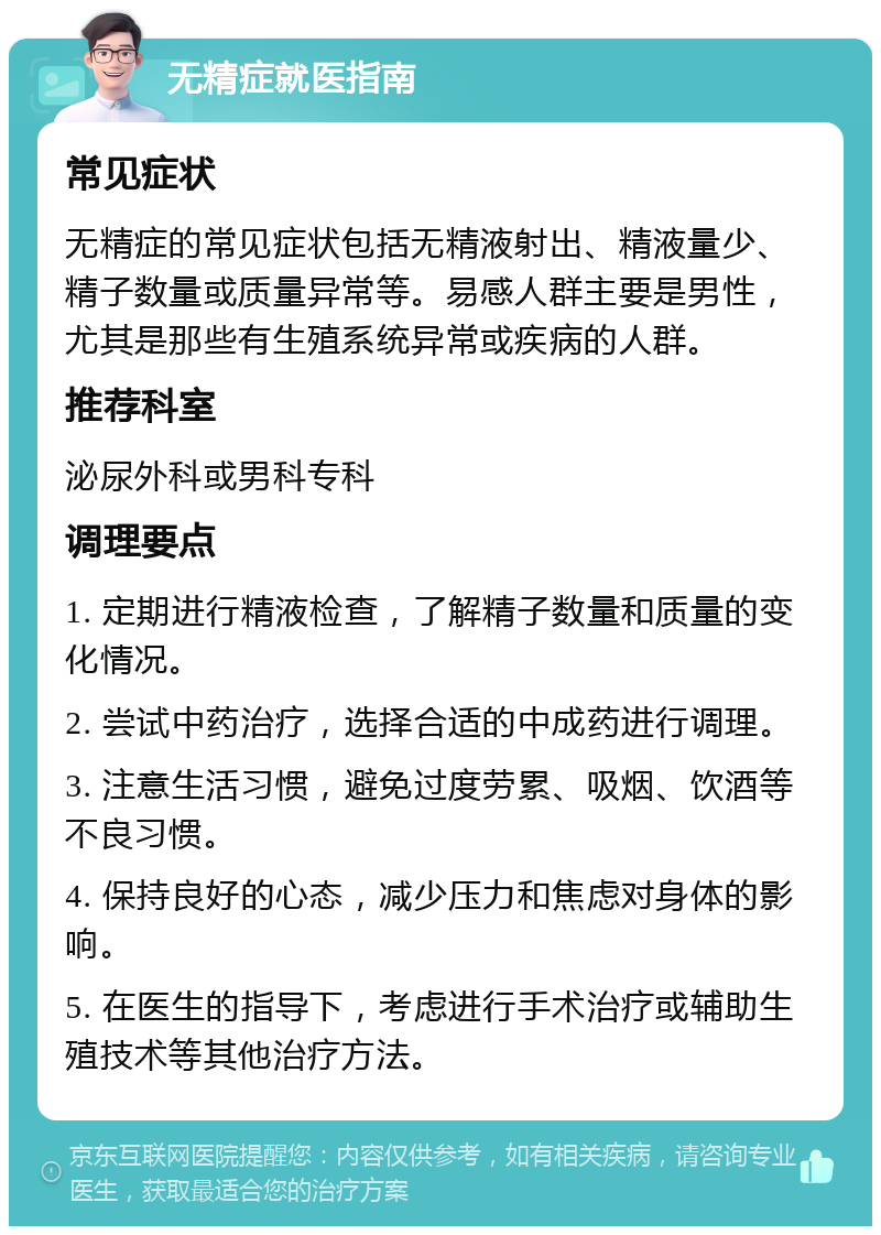 无精症就医指南 常见症状 无精症的常见症状包括无精液射出、精液量少、精子数量或质量异常等。易感人群主要是男性，尤其是那些有生殖系统异常或疾病的人群。 推荐科室 泌尿外科或男科专科 调理要点 1. 定期进行精液检查，了解精子数量和质量的变化情况。 2. 尝试中药治疗，选择合适的中成药进行调理。 3. 注意生活习惯，避免过度劳累、吸烟、饮酒等不良习惯。 4. 保持良好的心态，减少压力和焦虑对身体的影响。 5. 在医生的指导下，考虑进行手术治疗或辅助生殖技术等其他治疗方法。