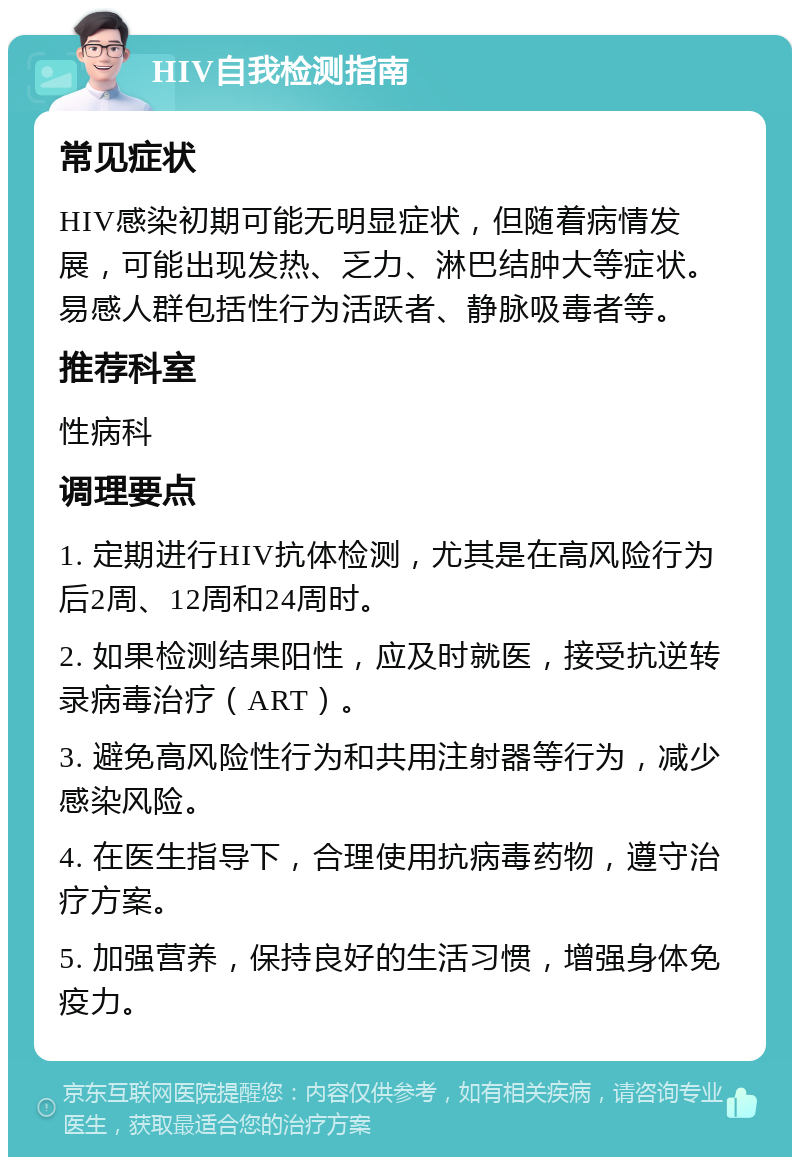 HIV自我检测指南 常见症状 HIV感染初期可能无明显症状，但随着病情发展，可能出现发热、乏力、淋巴结肿大等症状。易感人群包括性行为活跃者、静脉吸毒者等。 推荐科室 性病科 调理要点 1. 定期进行HIV抗体检测，尤其是在高风险行为后2周、12周和24周时。 2. 如果检测结果阳性，应及时就医，接受抗逆转录病毒治疗（ART）。 3. 避免高风险性行为和共用注射器等行为，减少感染风险。 4. 在医生指导下，合理使用抗病毒药物，遵守治疗方案。 5. 加强营养，保持良好的生活习惯，增强身体免疫力。