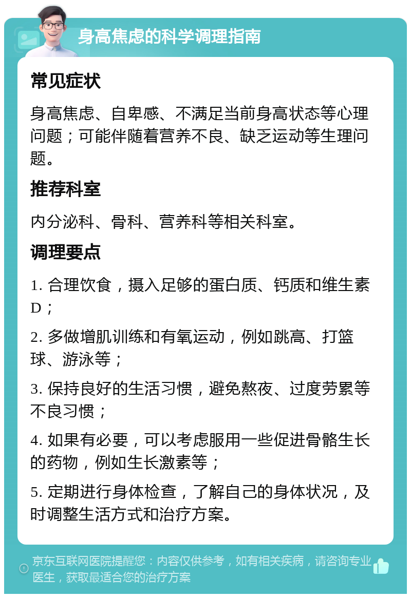 身高焦虑的科学调理指南 常见症状 身高焦虑、自卑感、不满足当前身高状态等心理问题；可能伴随着营养不良、缺乏运动等生理问题。 推荐科室 内分泌科、骨科、营养科等相关科室。 调理要点 1. 合理饮食，摄入足够的蛋白质、钙质和维生素D； 2. 多做增肌训练和有氧运动，例如跳高、打篮球、游泳等； 3. 保持良好的生活习惯，避免熬夜、过度劳累等不良习惯； 4. 如果有必要，可以考虑服用一些促进骨骼生长的药物，例如生长激素等； 5. 定期进行身体检查，了解自己的身体状况，及时调整生活方式和治疗方案。