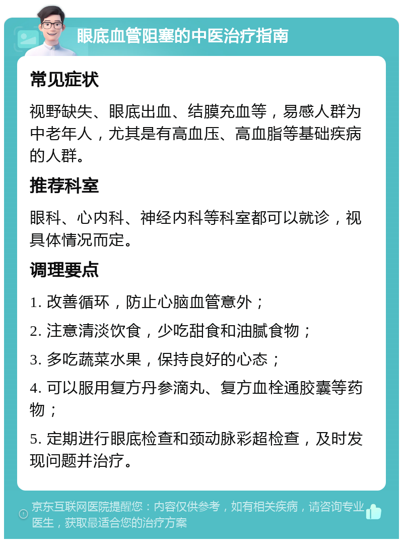 眼底血管阻塞的中医治疗指南 常见症状 视野缺失、眼底出血、结膜充血等，易感人群为中老年人，尤其是有高血压、高血脂等基础疾病的人群。 推荐科室 眼科、心内科、神经内科等科室都可以就诊，视具体情况而定。 调理要点 1. 改善循环，防止心脑血管意外； 2. 注意清淡饮食，少吃甜食和油腻食物； 3. 多吃蔬菜水果，保持良好的心态； 4. 可以服用复方丹参滴丸、复方血栓通胶囊等药物； 5. 定期进行眼底检查和颈动脉彩超检查，及时发现问题并治疗。