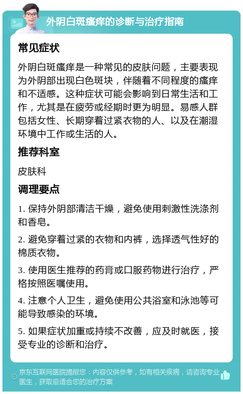 外阴白斑瘙痒的诊断与治疗指南 常见症状 外阴白斑瘙痒是一种常见的皮肤问题，主要表现为外阴部出现白色斑块，伴随着不同程度的瘙痒和不适感。这种症状可能会影响到日常生活和工作，尤其是在疲劳或经期时更为明显。易感人群包括女性、长期穿着过紧衣物的人、以及在潮湿环境中工作或生活的人。 推荐科室 皮肤科 调理要点 1. 保持外阴部清洁干燥，避免使用刺激性洗涤剂和香皂。 2. 避免穿着过紧的衣物和内裤，选择透气性好的棉质衣物。 3. 使用医生推荐的药膏或口服药物进行治疗，严格按照医嘱使用。 4. 注意个人卫生，避免使用公共浴室和泳池等可能导致感染的环境。 5. 如果症状加重或持续不改善，应及时就医，接受专业的诊断和治疗。