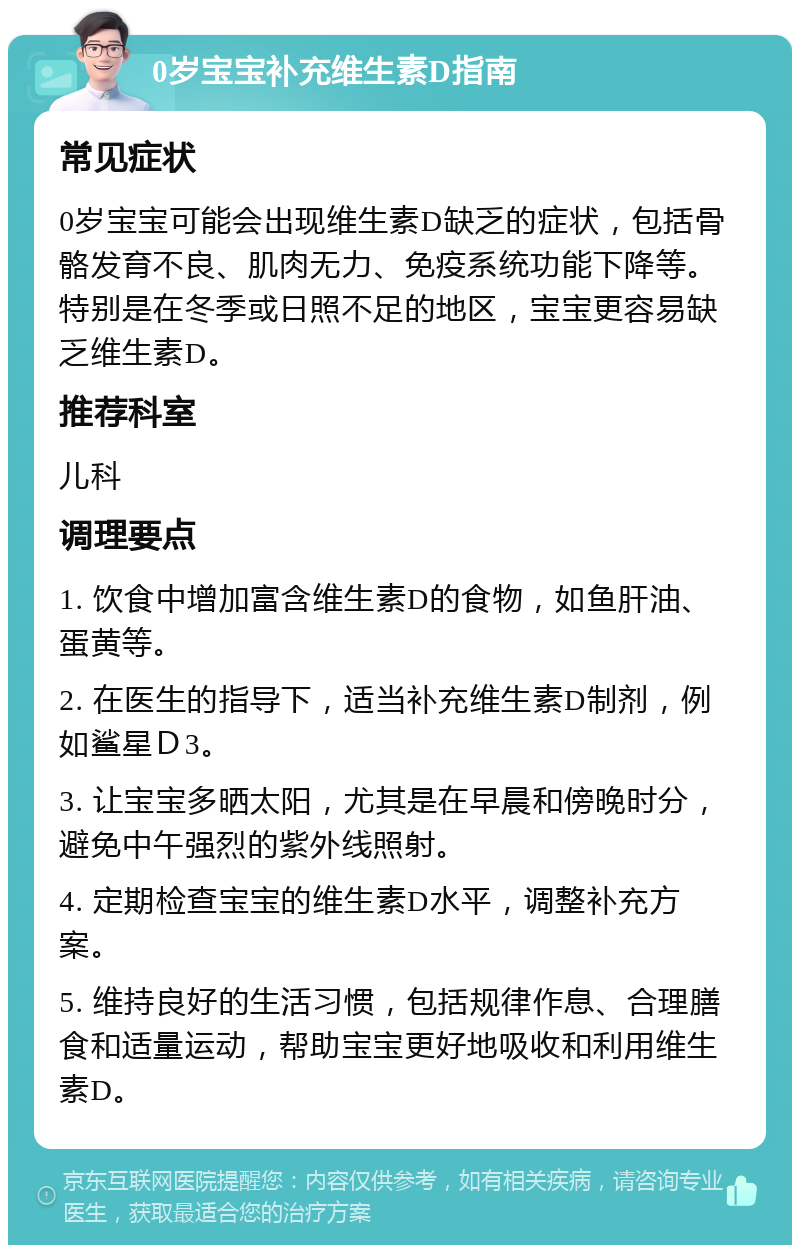 0岁宝宝补充维生素D指南 常见症状 0岁宝宝可能会出现维生素D缺乏的症状，包括骨骼发育不良、肌肉无力、免疫系统功能下降等。特别是在冬季或日照不足的地区，宝宝更容易缺乏维生素D。 推荐科室 儿科 调理要点 1. 饮食中增加富含维生素D的食物，如鱼肝油、蛋黄等。 2. 在医生的指导下，适当补充维生素D制剂，例如鲨星Ｄ3。 3. 让宝宝多晒太阳，尤其是在早晨和傍晚时分，避免中午强烈的紫外线照射。 4. 定期检查宝宝的维生素D水平，调整补充方案。 5. 维持良好的生活习惯，包括规律作息、合理膳食和适量运动，帮助宝宝更好地吸收和利用维生素D。