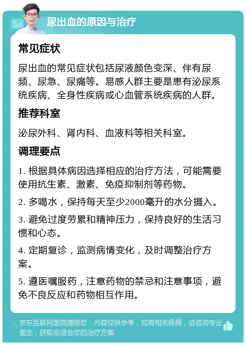 尿出血的原因与治疗 常见症状 尿出血的常见症状包括尿液颜色变深、伴有尿频、尿急、尿痛等。易感人群主要是患有泌尿系统疾病、全身性疾病或心血管系统疾病的人群。 推荐科室 泌尿外科、肾内科、血液科等相关科室。 调理要点 1. 根据具体病因选择相应的治疗方法，可能需要使用抗生素、激素、免疫抑制剂等药物。 2. 多喝水，保持每天至少2000毫升的水分摄入。 3. 避免过度劳累和精神压力，保持良好的生活习惯和心态。 4. 定期复诊，监测病情变化，及时调整治疗方案。 5. 遵医嘱服药，注意药物的禁忌和注意事项，避免不良反应和药物相互作用。