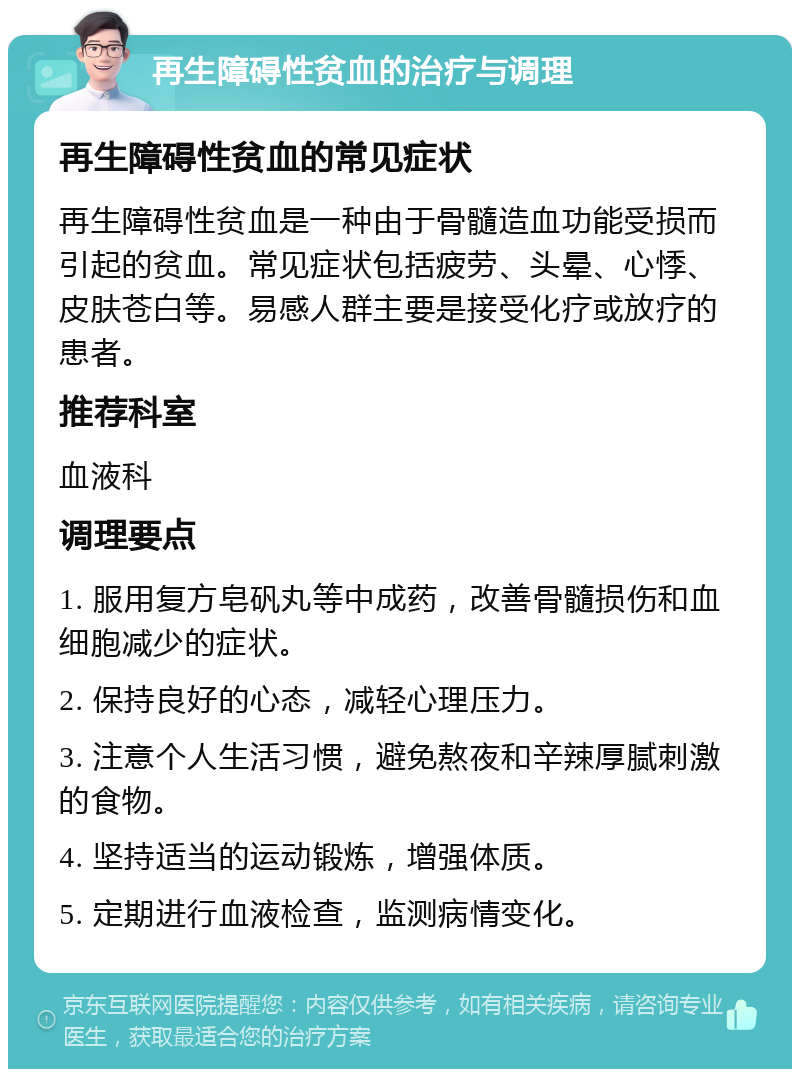 再生障碍性贫血的治疗与调理 再生障碍性贫血的常见症状 再生障碍性贫血是一种由于骨髓造血功能受损而引起的贫血。常见症状包括疲劳、头晕、心悸、皮肤苍白等。易感人群主要是接受化疗或放疗的患者。 推荐科室 血液科 调理要点 1. 服用复方皂矾丸等中成药，改善骨髓损伤和血细胞减少的症状。 2. 保持良好的心态，减轻心理压力。 3. 注意个人生活习惯，避免熬夜和辛辣厚腻刺激的食物。 4. 坚持适当的运动锻炼，增强体质。 5. 定期进行血液检查，监测病情变化。